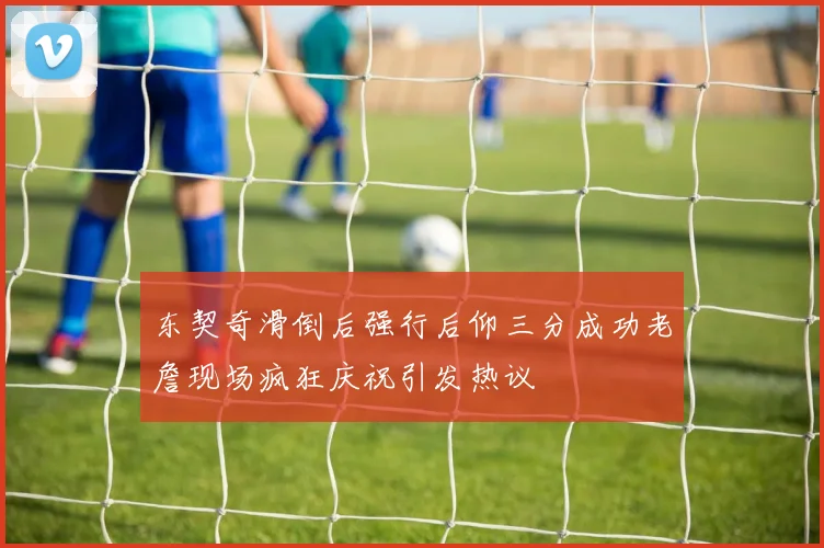 东契奇滑倒后强行后仰三分成功老詹现场疯狂庆祝引发热议