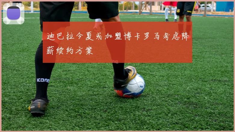 迪巴拉今夏或加盟博卡罗马考虑降薪续约方案