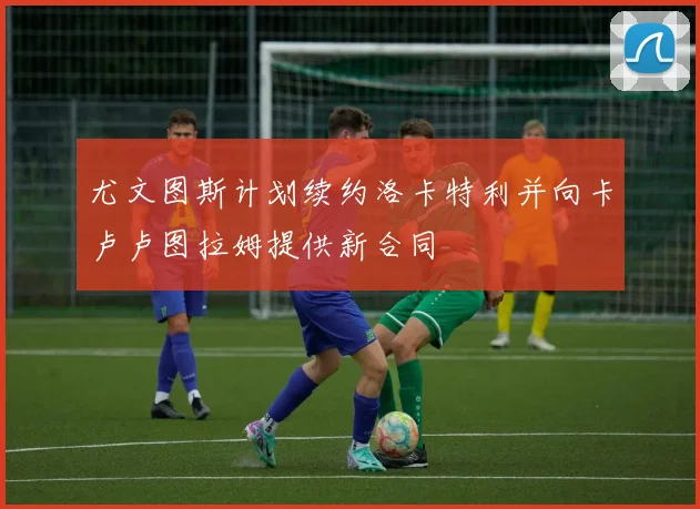 尤文图斯计划续约洛卡特利并向卡卢卢图拉姆提供新合同