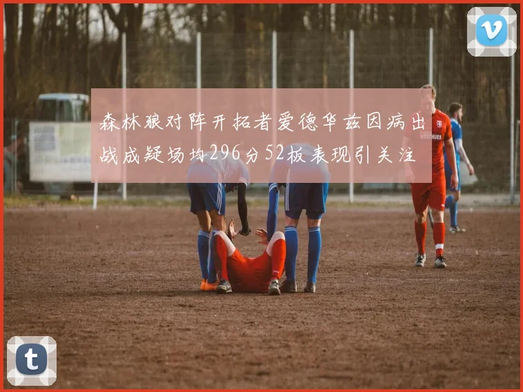 森林狼对阵开拓者爱德华兹因病出战成疑场均296分52板表现引关注