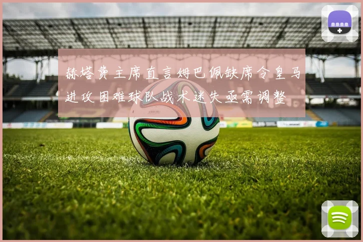 赫塔费主席直言姆巴佩缺席令皇马进攻困难球队战术迷失亟需调整