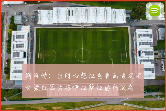斯洛特：当时心想拉克鲁瓦肯定不会染红因为格伊拉萨拉赫也没有