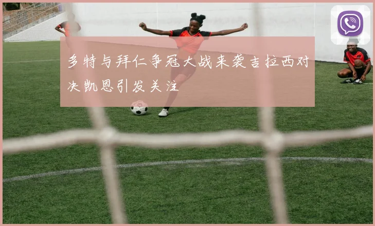 多特与拜仁争冠大战来袭吉拉西对决凯恩引发关注