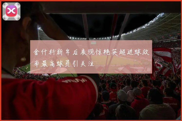 舍什科新年后表现惊艳英超进球效率最高球员引关注