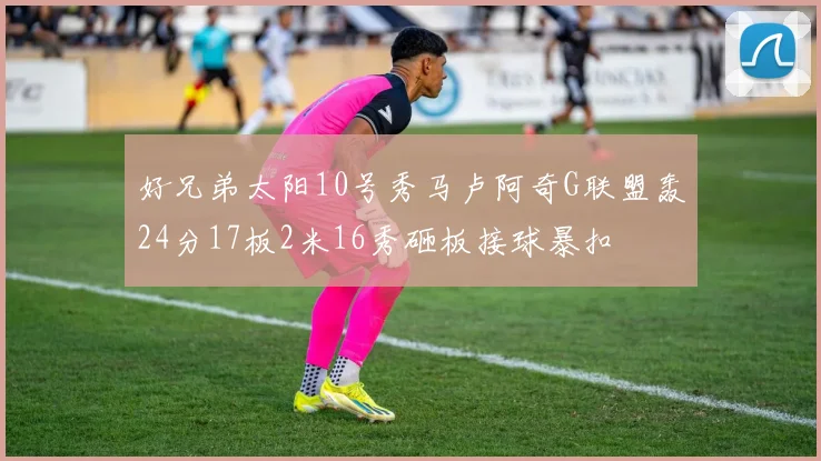 好兄弟太阳10号秀马卢阿奇G联盟轰24分17板2米16秀砸板接球暴扣