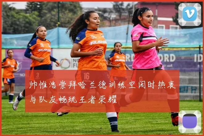 帅惟浩崇拜哈兰德训练空闲时热衷与队友畅玩王者荣耀