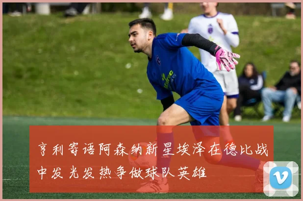 亨利寄语阿森纳新星埃泽在德比战中发光发热争做球队英雄