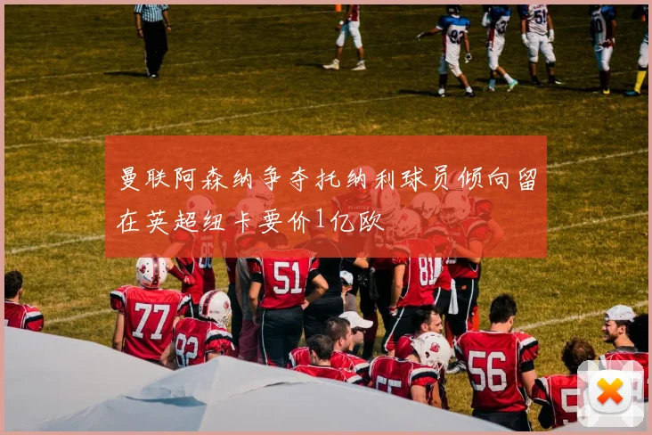 曼联阿森纳争夺托纳利球员倾向留在英超纽卡要价1亿欧