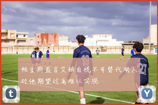 帕金斯直言艾顿自视不可替代湖人对他期望过高难以实现