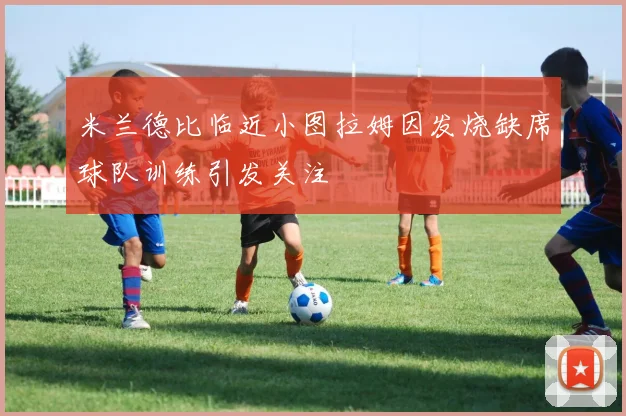 米兰德比临近小图拉姆因发烧缺席球队训练引发关注