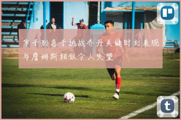 华子别急于挑战乔丹关键时刻表现与詹姆斯相似令人失望