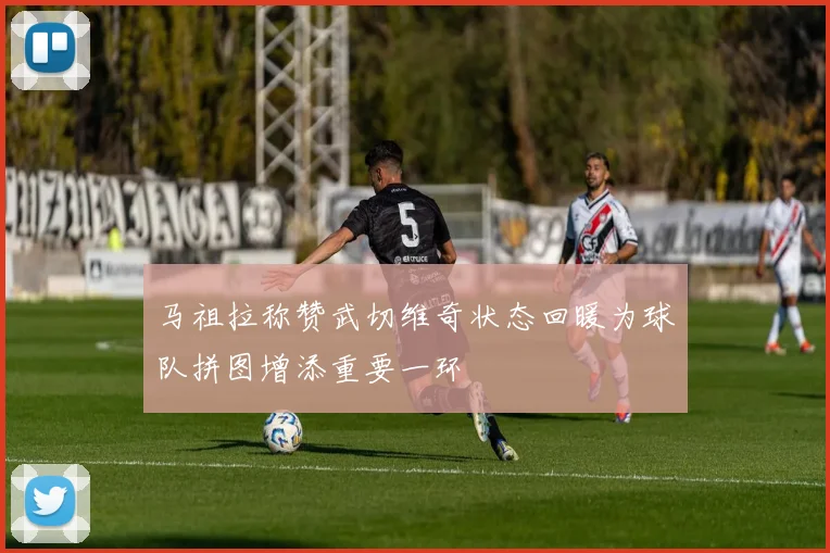 马祖拉称赞武切维奇状态回暖为球队拼图增添重要一环